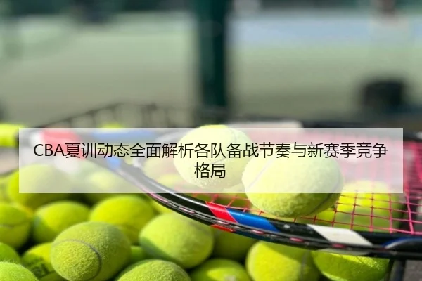 CBA夏训动态全面解析各队备战节奏与新赛季竞争格局