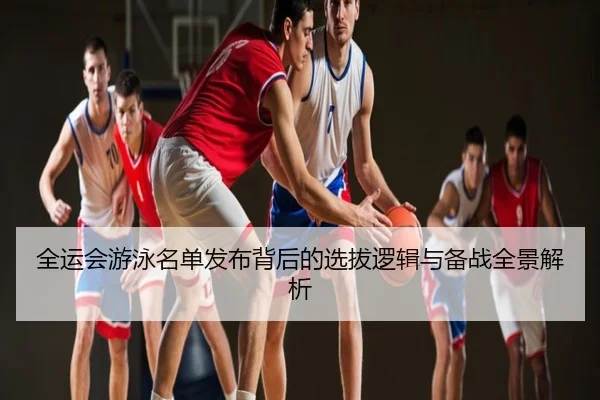 全运会游泳名单发布背后的选拔逻辑与备战全景解析