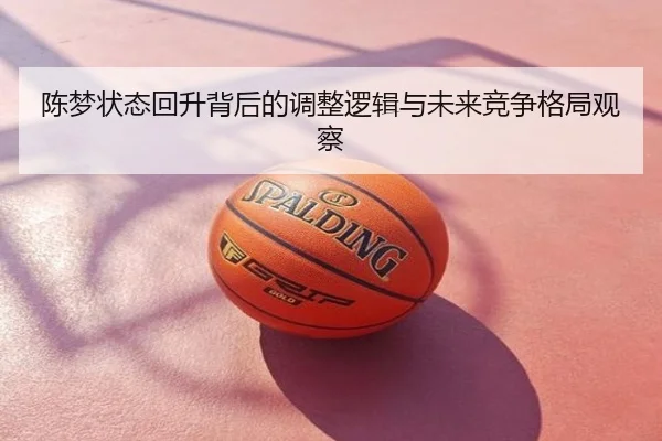 陈梦状态回升背后的调整逻辑与未来竞争格局观察