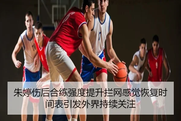 朱婷伤后合练强度提升拦网感觉恢复时间表引发外界持续关注