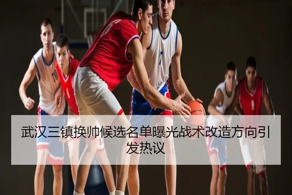 武汉三镇换帅候选名单曝光战术改造方向引发热议