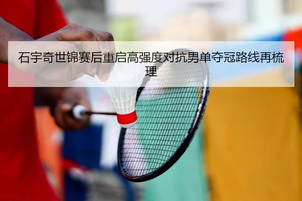 石宇奇世锦赛后重启高强度对抗男单夺冠路线再梳理