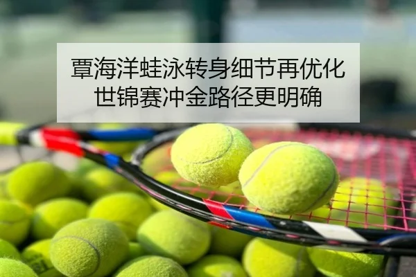覃海洋蛙泳转身细节再优化 世锦赛冲金路径更明确
